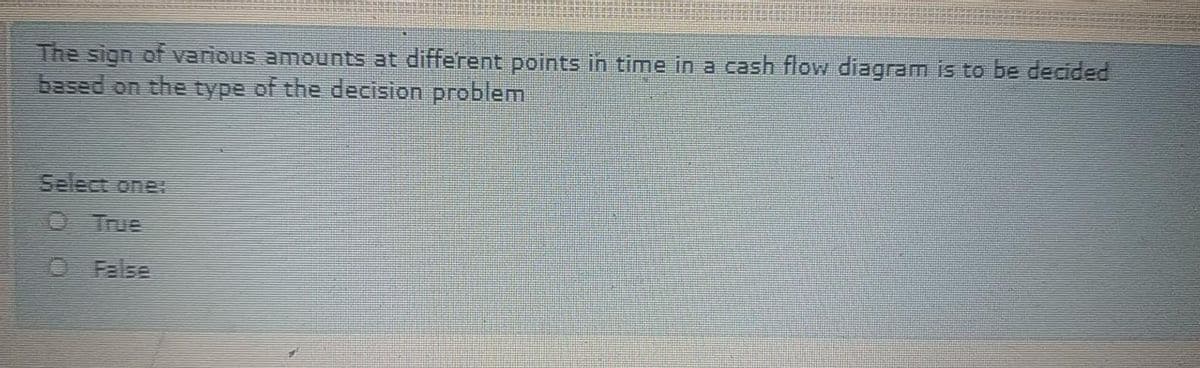 The sign of various amounts at different points in time in a cash flow diagram is to be decided
based on the type of the decision problem
Select one
O True
O False
