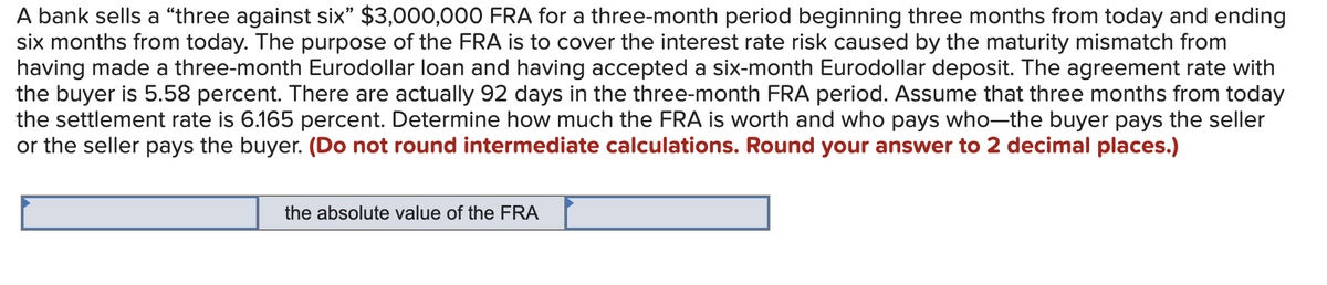 A bank sells a "three against six" $3,000,000 FRA for a three-month period beginning three months from today and ending
six months from today. The purpose of the FRA is to cover the interest rate risk caused by the maturity mismatch from
having made a three-month Eurodollar loan and having accepted a six-month Eurodollar deposit. The agreement rate with
the buyer is 5.58 percent. There are actually 92 days in the three-month FRA period. Assume that three months from today
the settlement rate is 6.165 percent. Determine how much the FRA is worth and who pays who-the buyer pays the seller
or the seller pays the buyer. (Do not round intermediate calculations. Round your answer to 2 decimal places.)
the absolute value of the FRA