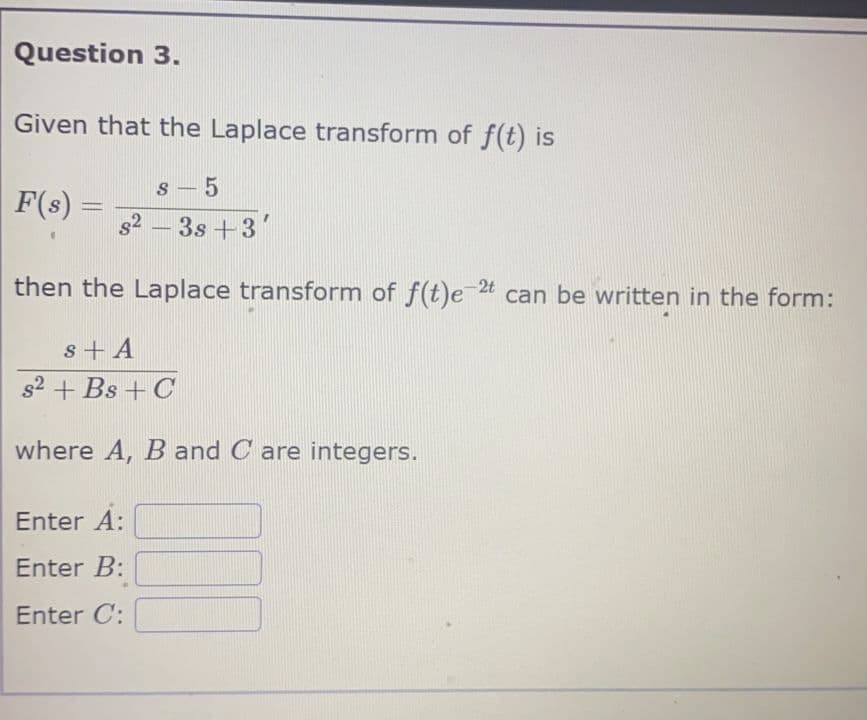 Question 3.
Given that the Laplace transform of f(t) is
F(s) =
=
s-5
s²-3s +3
then the Laplace transform of f(t)e-2t can be written in the form:
s + A
s2 + Bs + C
where A, B and Care integers.
Enter A:
Enter B:
Enter C: