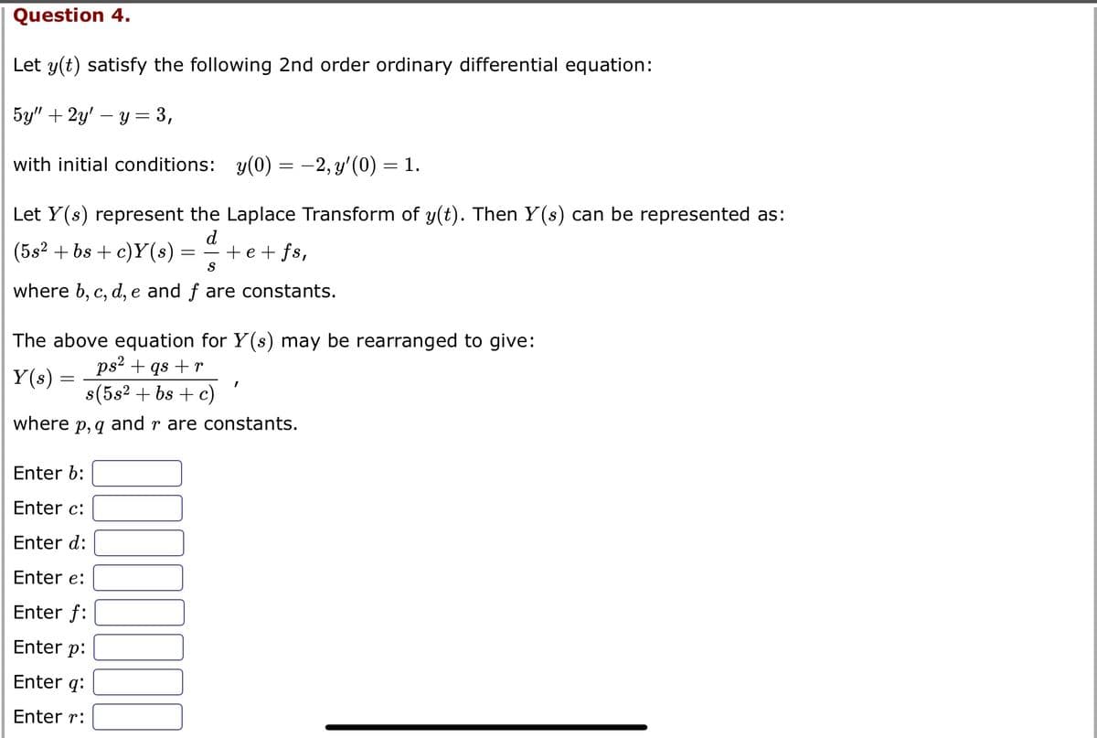 Question 4.
Let y(t) satisfy the following 2nd order ordinary differential equation:
5y" + 2y' y = 3,
with initial conditions: y(0) = −2, y'(0) = 1.
Let Y(s) represent the Laplace Transform of y(t). Then Y(s) can be represented as:
d
(5s2 + bs + c)Y(s) = + e + fs,
S
where b, c, d, e and f are constants.
The above equation for Y(s) may be rearranged to give:
ps² + qs +r
Y(s) =
s(5s² + bs + c)
where p, q and r are constants.
Enter b:
Enter c:
Enter d:
-
Enter e:
Enter f:
Enter p:
Enter q:
Enter r:
I