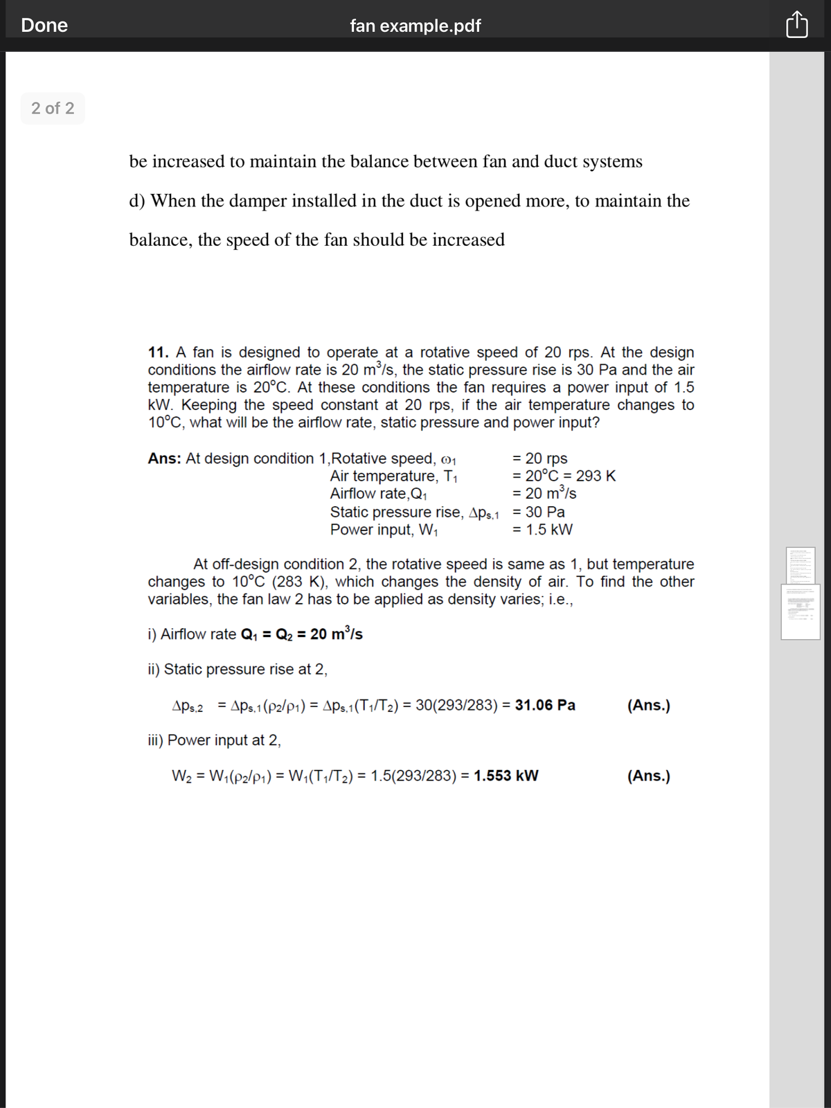 Done
fan example.pdf
2 of 2
be increased to maintain the balance between fan and duct systems
d) When the damper installed in the duct is opened more, to maintain the
balance, the speed of the fan should be increased
11. A fan is designed to operate at a rotative speed of 20 rps. At the design
conditions the airflow rate is 20 m³/s, the static pressure rise is 30 Pa and the air
temperature is 20°C. At these conditions the fan requires a power input of 1.5
kW. Keeping the speed constant at 20 rps, if the air temperature changes to
10°C, what will be the airflow rate, static pressure and power input?
= 20 rps
= 20°C = 293 K
= 20 m/s
Ans: At design condition 1,Rotative speed, 01
Air temperature, T1
Airflow rate,Q1
Static pressure rise, Aps.1 = 30 Pa
Power input, W,
%3D
= 1.5 kW
At off-design condition 2, the rotative speed is same as 1, but temperature
changes to 10°C (283 K), which changes the density of air. To find the other
variables, the fan law 2 has to be applied as density varies; i.e.,
i) Airflow rate Q, = Q2 = 20 m'/s
ii) Static pressure rise at 2,
Aps.2 = APs.1(P2/p1) = Aps.1(T1/T2) = 30(293/283) = 31.06 Pa
(Ans.)
%3D
iii) Power input at 2,
W2 = W;(p2/P1) = W;(T,/T2) = 1.5(293/283) = 1.553 kW
(Ans.)
%D
%3D
