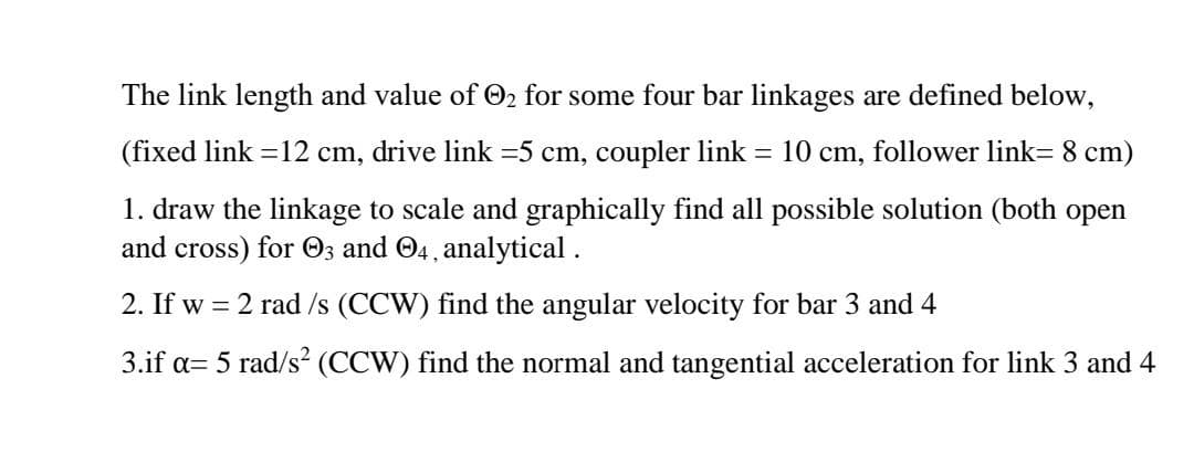 The link length and value of O2 for some four bar linkages are defined below,
(fixed link =12 cm, drive link =5 cm, coupler link = 10 cm, follower link= 8 cm)
1. draw the linkage to scale and graphically find all possible solution (both open
and cross) for 03 and O4, analytical .
2. If w = 2 rad /s (CCW) find the angular velocity for bar 3 and 4
3.if a= 5 rad/s² (CCW) find the normal and tangential acceleration for link 3 and 4
