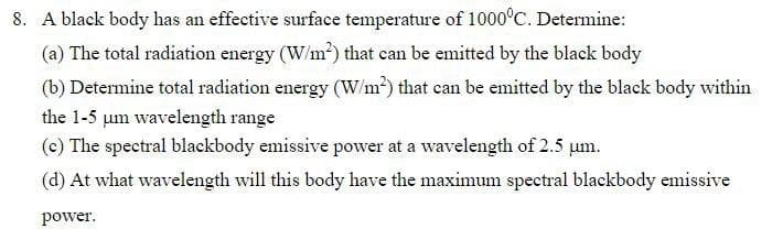 8. A black body has an effective surface temperature of 1000°C. Determine:
(a) The total radiation energy (W/m?) that can be emitted by the black body
(b) Determine total radiation energy (W/m?) that can be emitted by the black body within
the 1-5 um wavelength range
(c) The spectral blackbody emissive power at a wavelength of 2.5 um.
(d) At what wavelength will this body have the maximum spectral blackbody emissive
power.
