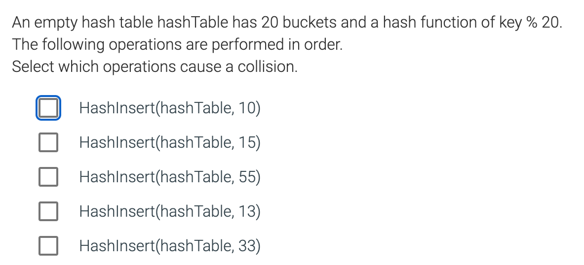 An empty hash table hashTable has 20 buckets and a hash function of key % 20.
The following operations are performed in order.
Select which operations cause a collision.
HashInsert(hash Table, 10)
HashInsert(hashTable, 15)
HashInsert(hash Table, 55)
HashInsert(hashTable, 13)
HashInsert(hashTable, 33)