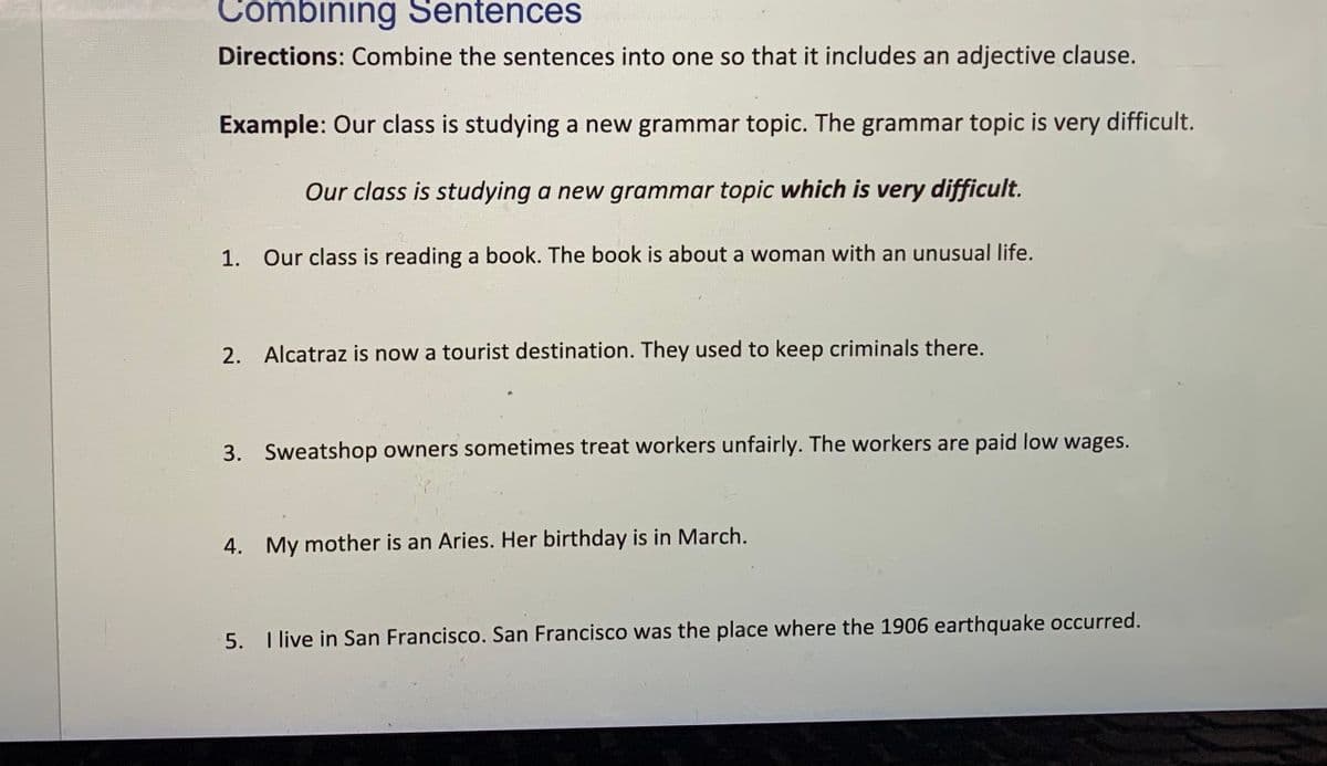 Combining Sentences
Directions: Combine the sentences into one so that it includes an adjective clause.
Example: Our class is studying a new grammar topic. The grammar topic is very difficult.
Our class is studying a new grammar topic which is very difficult.
1. Our class is reading a book. The book is about a woman with an unusual life.
2. Alcatraz is now a tourist destination. They used to keep criminals there.
3. Sweatshop owners sometimes treat workers unfairly. The workers are paid low wages.
4. My mother is an Aries. Her birthday is in March.
5. I live in San Francisco. San Francisco was the place where the 1906 earthquake occurred.
