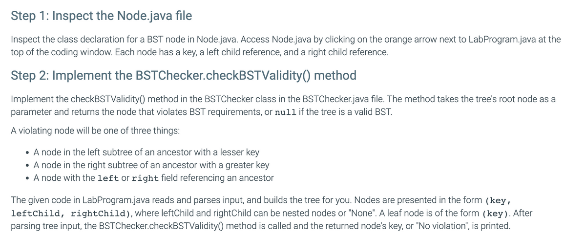 Step 1: Inspect the Node.java file
Inspect the class declaration for a BST node in Node.java. Access Node.java by clicking on the orange arrow next to LabProgram.java at the
top of the coding window. Each node has a key, a left child reference, and a right child reference.
Step 2: Implement the BSTChecker.checkBSTValidity()
method
Implement the checkBSTValidity() method in the BSTChecker class in the BSTChecker.java file. The method takes the tree's root node as a
parameter and returns the node that violates BST requirements, or null if the tree is a valid BST.
A violating node will be one of three things:
• A node in the left subtree of an ancestor with a lesser key
• A node in the right subtree of an ancestor with a greater key
A node with the left or right field referencing an ancestor
The given code in LabProgram.java reads and parses input, and builds the tree for you. Nodes are presented in the form (key,
leftChild, rightChild), where leftChild and rightChild can be nested nodes or "None". A leaf node is of the form (key). After
parsing tree input, the BSTChecker.checkBSTValidity() method is called and the returned node's key, or "No violation", is printed.