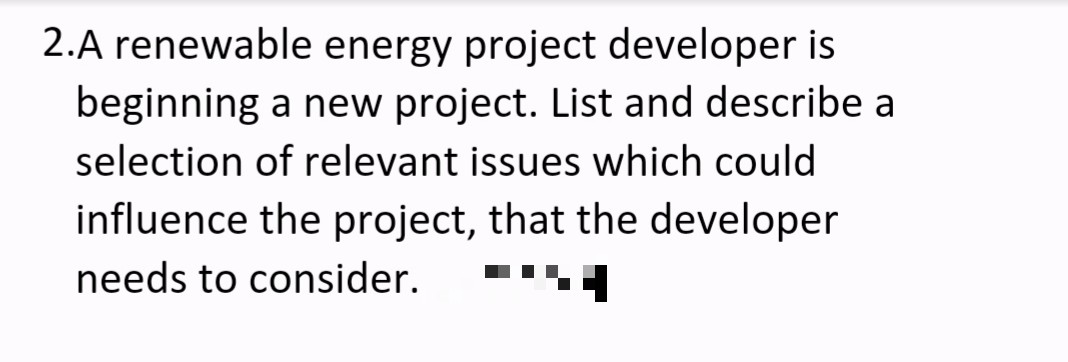 2.A renewable energy project developer is
beginning a new project. List and describe a
selection of relevant issues which could
influence the project, that the developer
needs to consider.