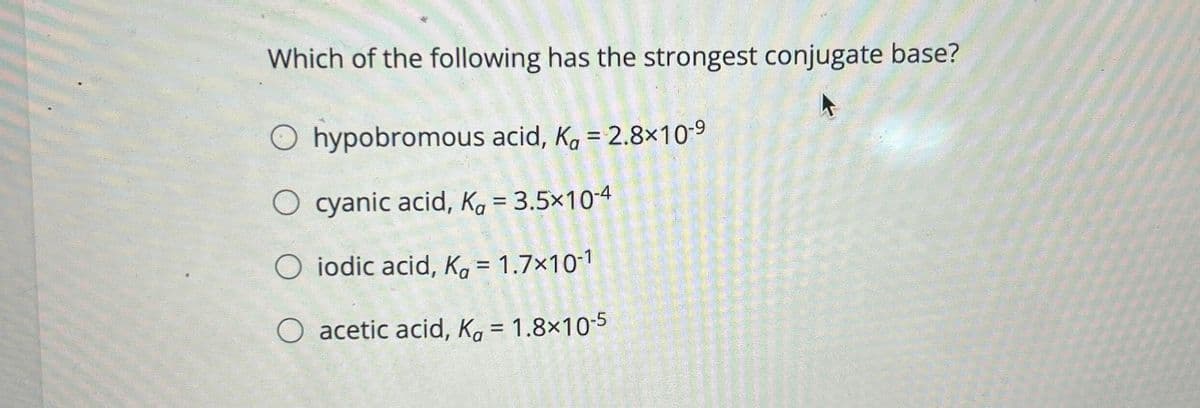 Which of the following has the strongest conjugate base?
O hypobromous acid, Ka = 2.8×10-9
O cyanic acid, K₁ = 3.5×10-4
Oiodic acid, K₁ = 1.7×10-1
O acetic acid, K₁ = 1.8×10-5