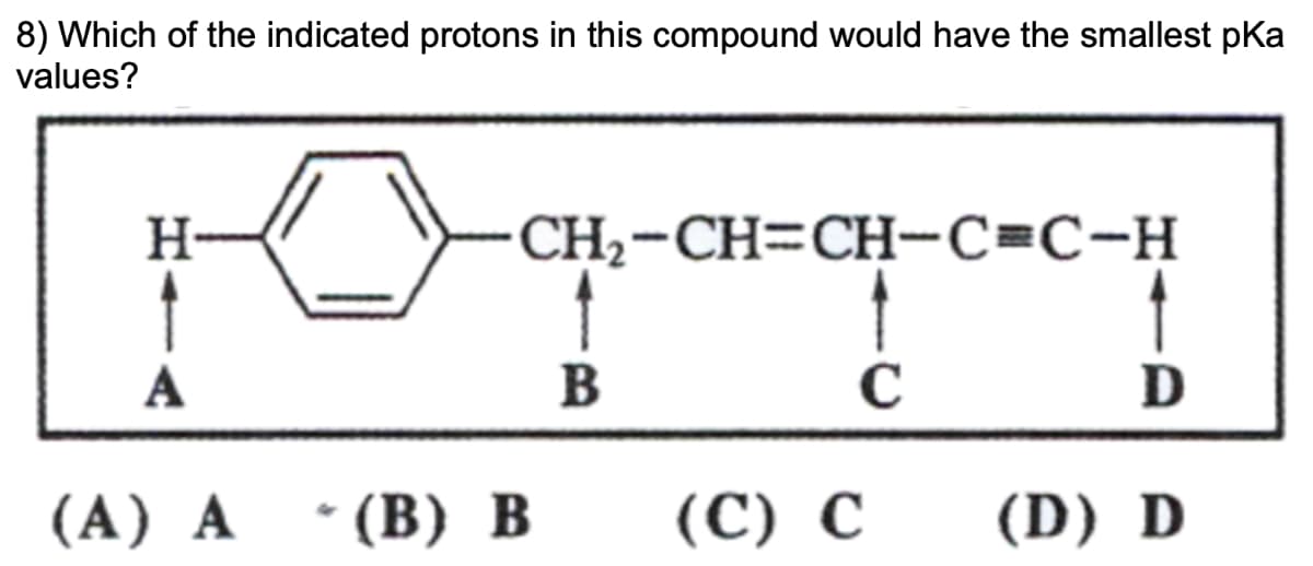 8) Which of the indicated protons in this compound would have the smallest pKa
values?
H
A
CH2-CH=CH-C=C-H
B
C
D
(A) A
* (B) B
(C) C
(D) D