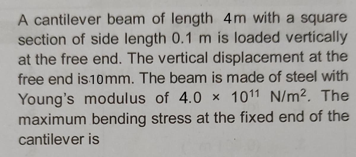 A cantilever beam of length 4m with a square
section of side length 0.1 m is loaded vertically
at the free end. The vertical displacement at the
free end is 10mm. The beam is made of steel with
Young's modulus of 4.0 x 1011 N/m². The
maximum bending stress at the fixed end of the
cantilever is