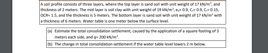 A soil profile consists of three layers, where the top layer is sand soil with unit weight of 17 kN/m², and
thickness of 2 meters. The mid layer is soil clay with unit weight of 19 kN/m?, ec= 0.9, C= 0.9, C= 0.15,
OCR= 1.5, and the thickness is 5 meters. The bottom layer is sand soil with unit weight of 17 kN/m³ with
a thickness of 6 meters. Water table is one meter below the surface level.
(a) Estimate the total consolidation settlement, caused by the application of a square footing of 3
meters each side, and q= 200 kN/m?.
|(b) The change in total consolidation settlement if the water table level lowers 2 m below.
