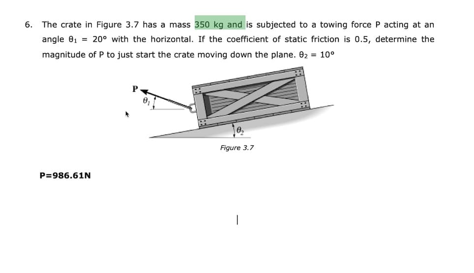 6. The crate in Figure 3.7 has a mass 350 kg and is subjected to a towing force P acting at an
angle 01 = 20° with the horizontal. If the coefficient of static friction is 0.5, determine the
magnitude of P to just start the crate moving down the plane. 02 = 10°
Figure 3.7
P=986.61N
