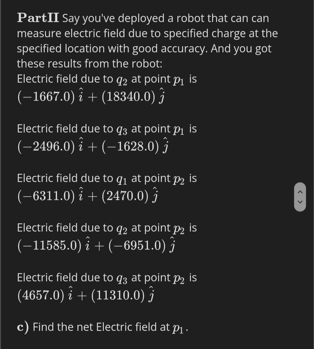 PartII Say you've deployed a robot that can can
measure electric field due to specified charge at the
specified location with good accuracy. And you got
these results from the robot:
Electric field due to q2 at point p1 is
(-1667.0) i + (18340.0) j
Electric field due to q3 at point p1 is
(-2496.0) i + (–1628.0) j
Electric field due to q1 at point p2 is
(-6311.0) î + (2470.0) }
Electric field due to q2 at point p2 is
(-11585.0) î + (–6951.0) ĵ
Electric field due to q3 at point p2 is
(4657.0) î + (11310.0) }
c) Find the net Electric field at pj .
< >
