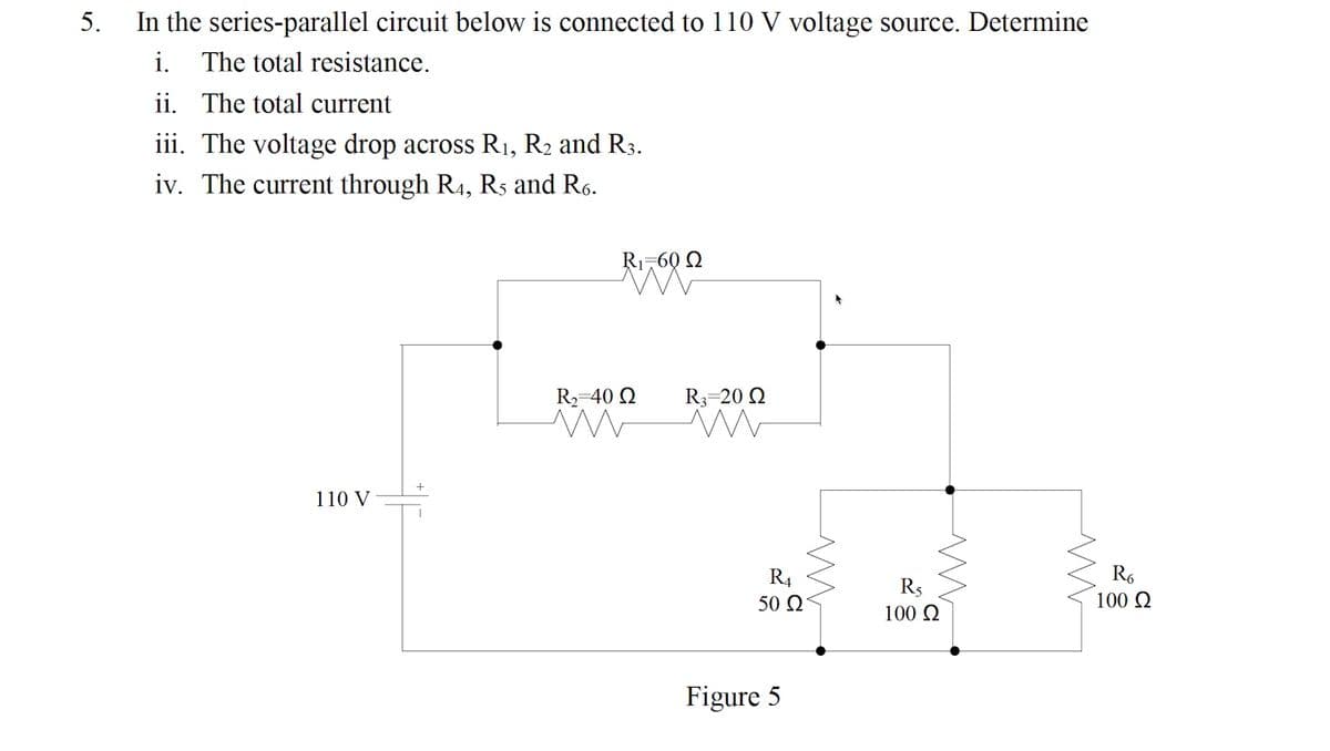 5.
In the series-parallel circuit below is connected to 110 V voltage source. Determine
i.
The total resistance.
ii. The total current
iii. The voltage drop across R1, R2 and R3.
iv. The current through R4, Rs and R6.
Ri-60 Q
R2-40 Q
R3=20 Q
110 V
R4
R,
R5
100 Q
50 2
100 2
Figure 5
