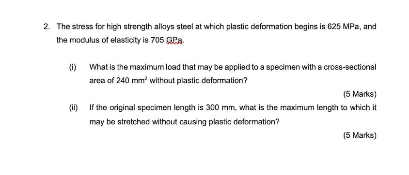 2. The stress for high strength alloys steel at which plastic deformation begins is 625 MPa, and
the modulus of elasticity is 705 GPa.
(i)
What is the maximum load that may be applied to a specimen with a cross-sectional
area of 240 mm? without plastic deformation?
(5 Marks)
(ii) If the original specimen length is 300 mm, what is the maximum length to which it
may be stretched without causing plastic deformation?
(5 Marks)
