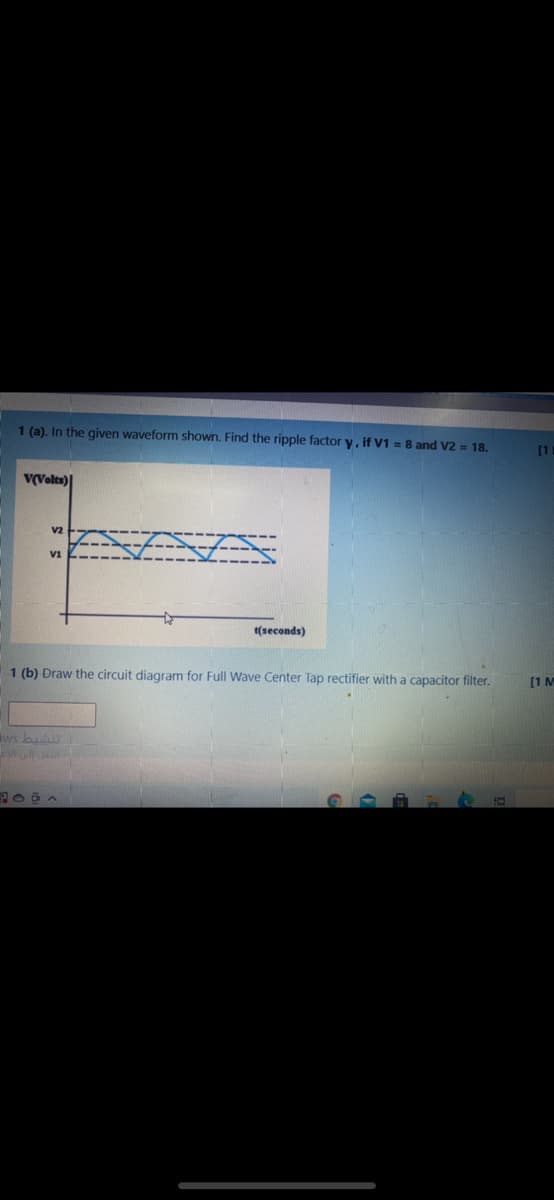 1 (a). In the given waveform shown. Find the ripple factor y, if V1 = 8 and V2 = 18.
[1
v(Volts)
v2
t(seconds)
1 (b) Draw the circuit diagram for Full Wave Center Tap rectifier with a capacitor filter.
[1 M
ws bu
