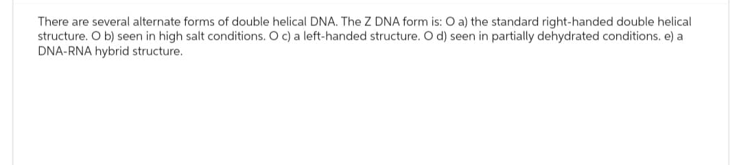 There are several alternate forms of double helical DNA. The Z DNA form is: O a) the standard right-handed double helical
structure. O b) seen in high salt conditions. O c) a left-handed structure. O d) seen in partially dehydrated conditions. e) a
DNA-RNA hybrid structure.