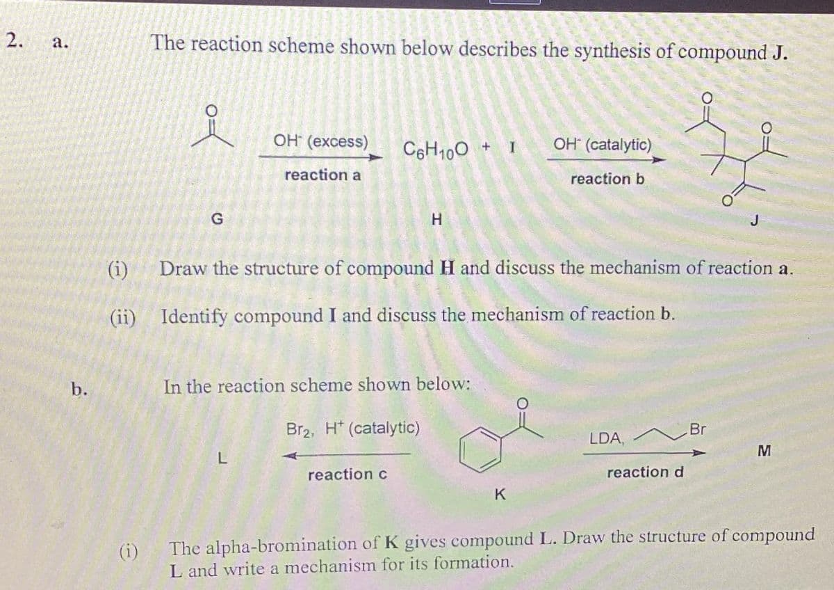 2.
a.
b.
The reaction scheme shown below describes the synthesis of compound J.
G
OH* (excess)
reaction a
L
C6H100+ 1
In the reaction scheme shown below:
H
Br2, H (catalytic)
reaction c
(i) Draw the structure of compound H and discuss the mechanism of reaction a.
(ii) Identify compound I and discuss the mechanism of reaction b.
OH (catalytic)
K
reaction b
LDA, Br
J
reaction d
M
(i)
The alpha-bromination of K gives compound L. Draw the structure of compound
L and write a mechanism for its formation.