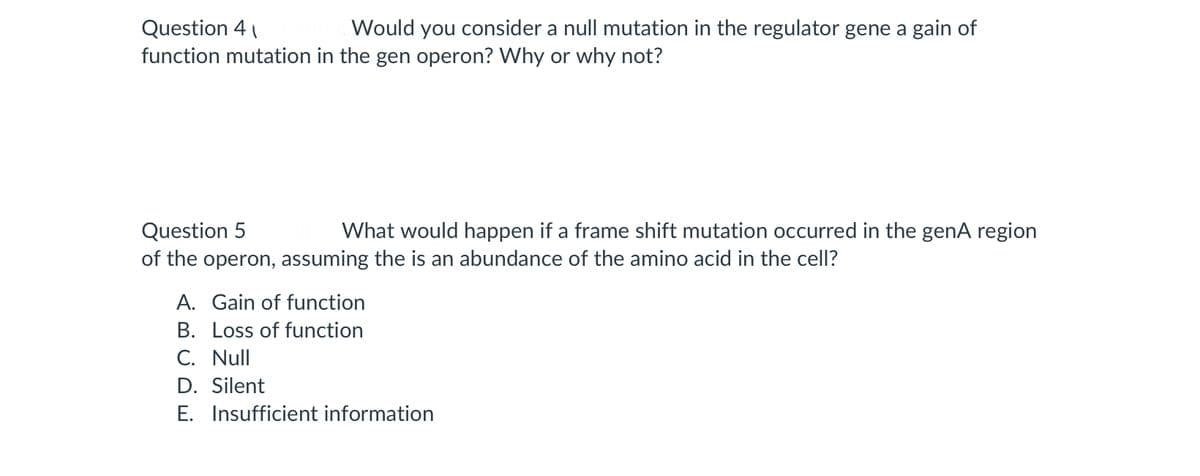 Question 4
Would you consider a null mutation in the regulator gene a gain of
function mutation in the gen operon? Why or why not?
Question 5
of the operon, assuming the is an abundance of the amino acid in the cell?
What would happen if a frame shift mutation occurred in the genA region
A. Gain of function
B. Loss of function
C. Null
D. Silent
E. Insufficient information