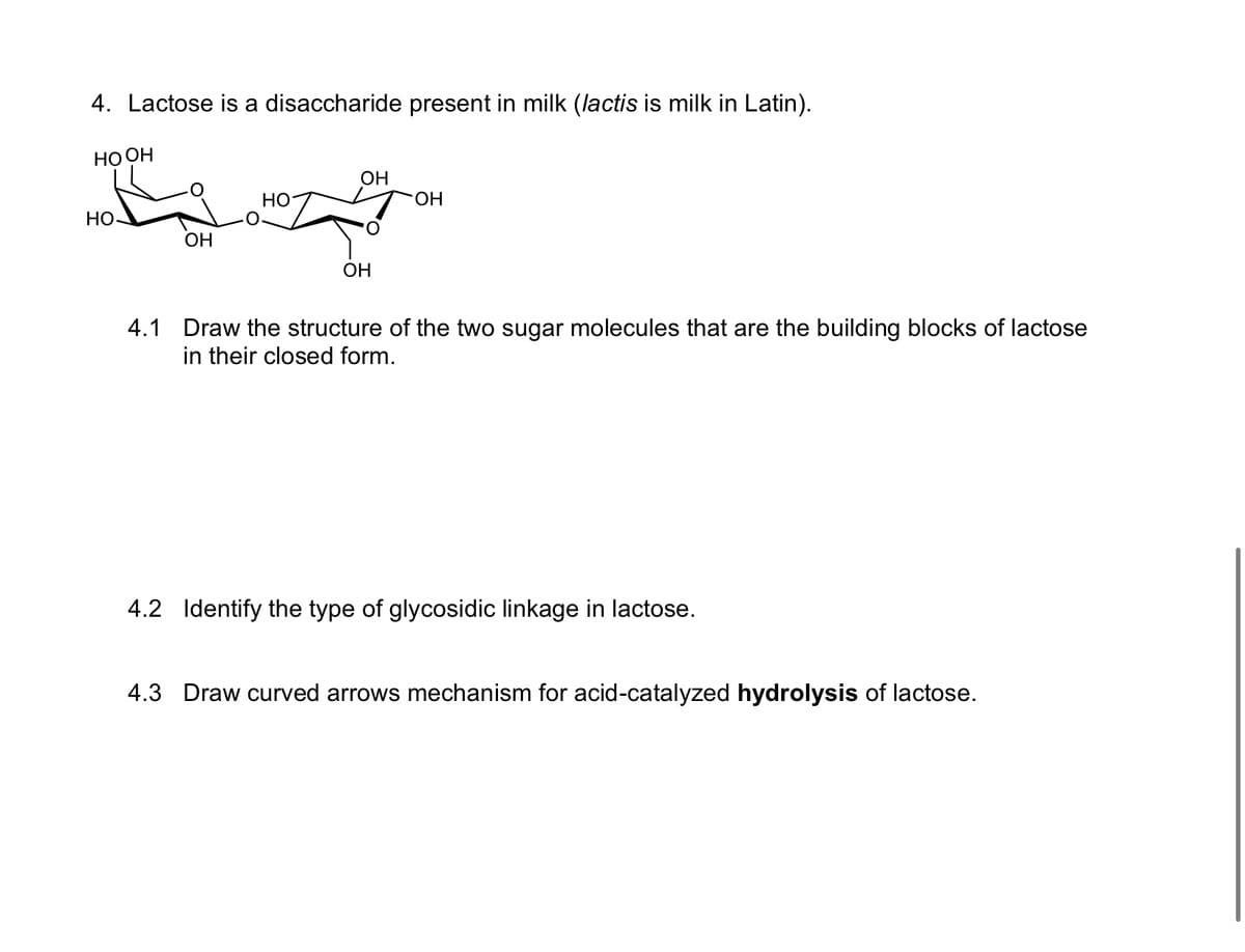4. Lactose is a disaccharide present in milk (lactis is milk in Latin).
HO OH
HO
OH
HO
OH
OH
OH
4.1 Draw the structure of the two sugar molecules that are the building blocks of lactose
in their closed form.
4.2 Identify the type of glycosidic linkage in lactose.
4.3 Draw curved arrows mechanism for acid-catalyzed hydrolysis of lactose.