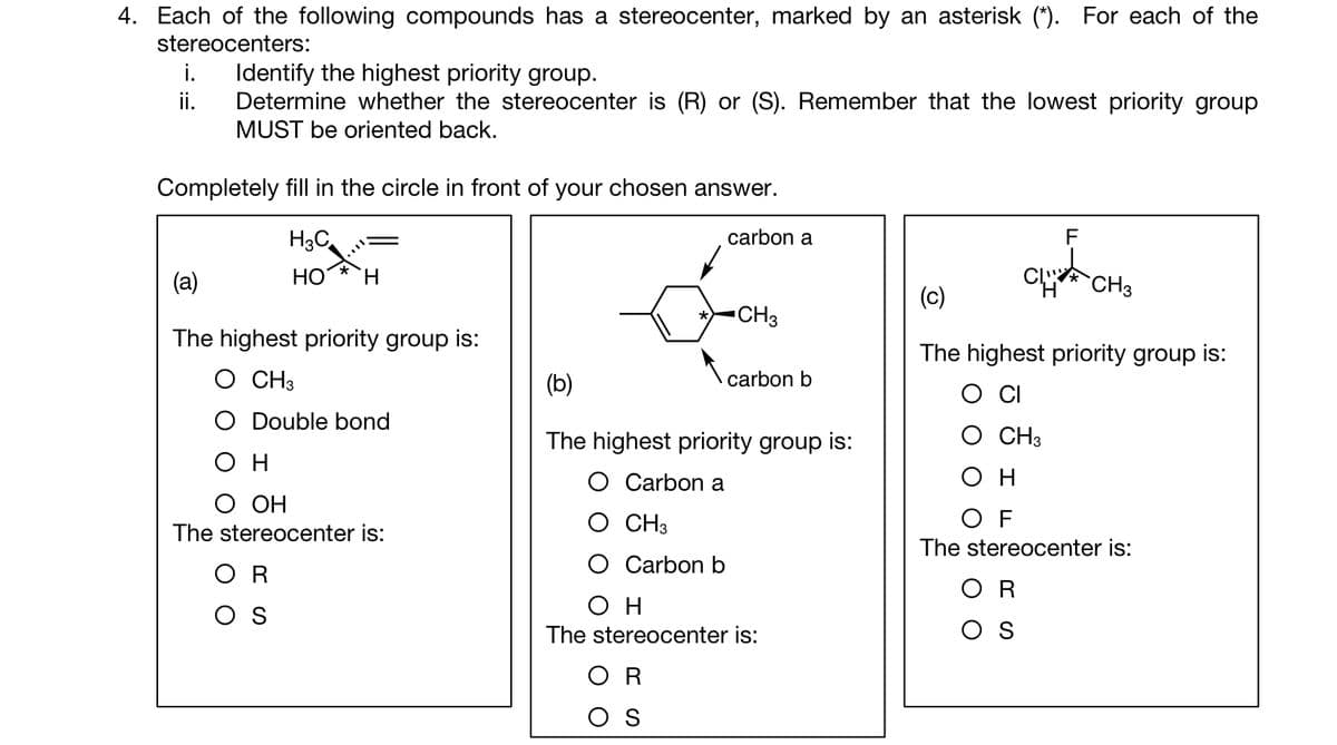 4. Each of the following compounds has a stereocenter, marked by an asterisk (*). For each of the
stereocenters:
i.
Identify the highest priority group.
ii. Determine whether the stereocenter is (R) or (S). Remember that the lowest priority group
MUST be oriented back.
Completely fill in the circle in front of your chosen answer.
H3C
HO H
(a)
The highest priority group is:
O CH3
O Double bond
он
O OH
The stereocenter is:
OR
OS
Carbon b
carbon a
CH3
(b)
The highest priority group is:
O Carbon a
O CH3
OR
S
carbon b
ΟΗ
The stereocenter is:
F
CLIVE
(c)
The highest priority group is:
CH3
CH3
OR
ΟΗ
OF
The stereocenter is: