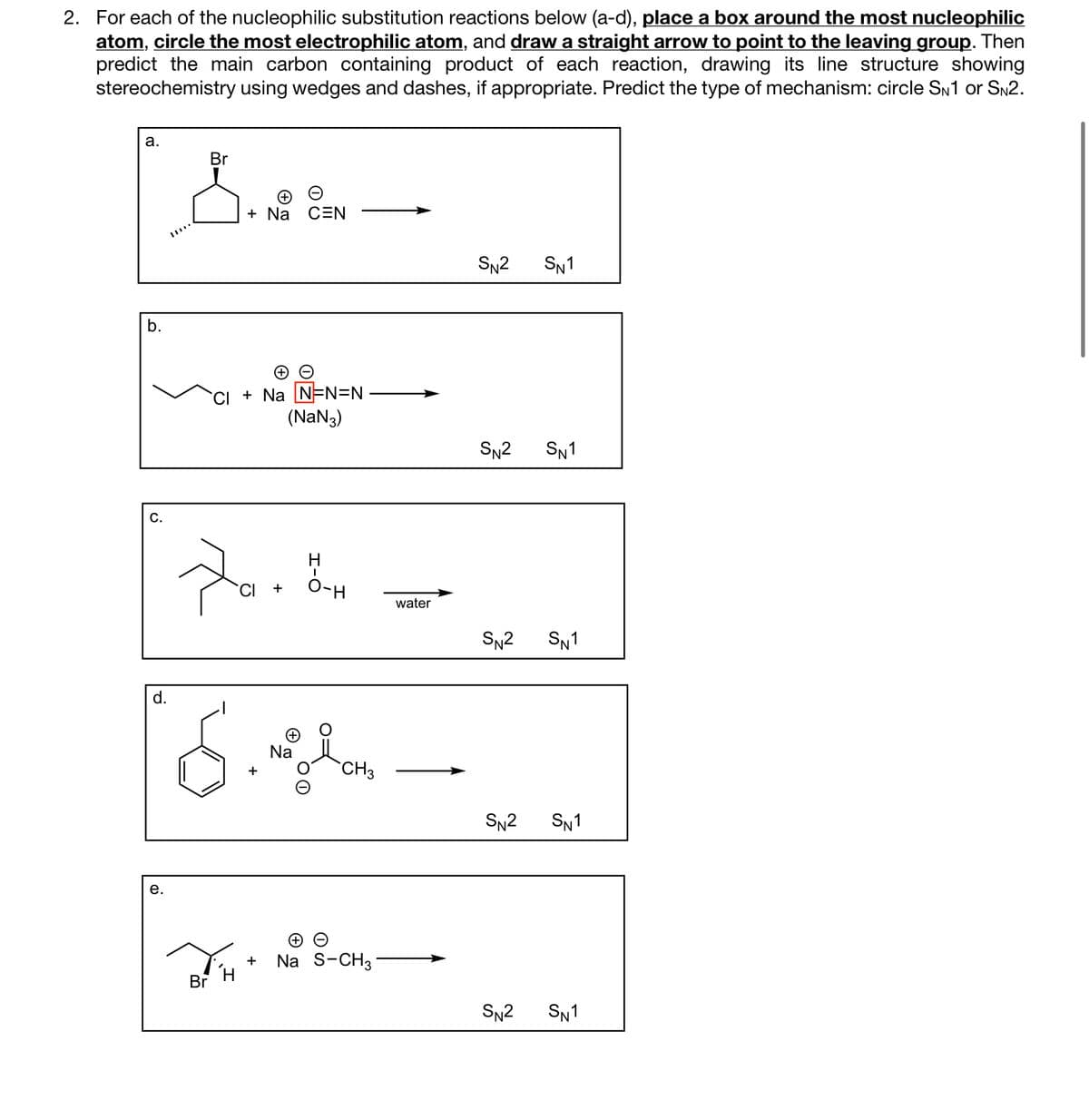 2. For each of the nucleophilic substitution reactions below (a-d), place a box around the most nucleophilic
atom, circle the most electrophilic atom, and draw a straight arrow to point to the leaving group. Then
predict the main carbon containing product of each reaction, drawing its line structure showing
stereochemistry using wedges and dashes, if appropriate. Predict the type of mechanism: circle SN1 or SN2.
a.
b.
C.
d.
e.
Br
+ Na CEN
Br
→→
CI + Na N=N=N
(NaN3)
Za
H
CI + O-H
Sigla
Na
CH3
(+
+ Na S-CH3
water
SN2 SN1
SN2 SN1
SN2 SN1
SN2 SN1
SN² SN1