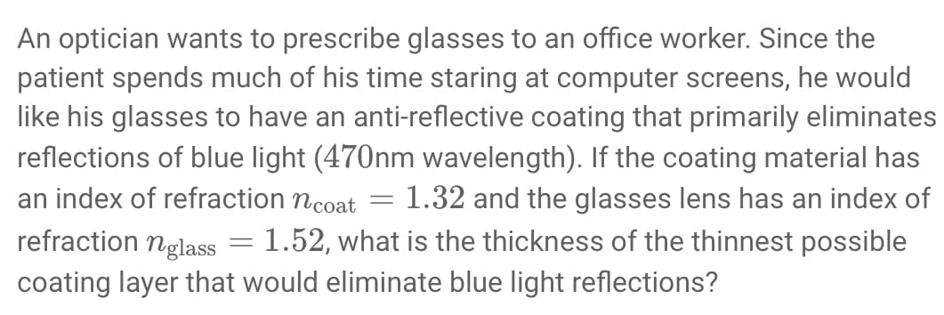 An optician wants to prescribe glasses to an office worker. Since the
patient spends much of his time staring at computer screens, he would
like his glasses to have an anti-reflective coating that primarily eliminates
reflections of blue light (470nm wavelength). If the coating material has
an index of refraction n coat = 1.32 and the glasses lens has an index of
refraction nglass = 1.52, what is the thickness of the thinnest possible
coating layer that would eliminate blue light reflections?