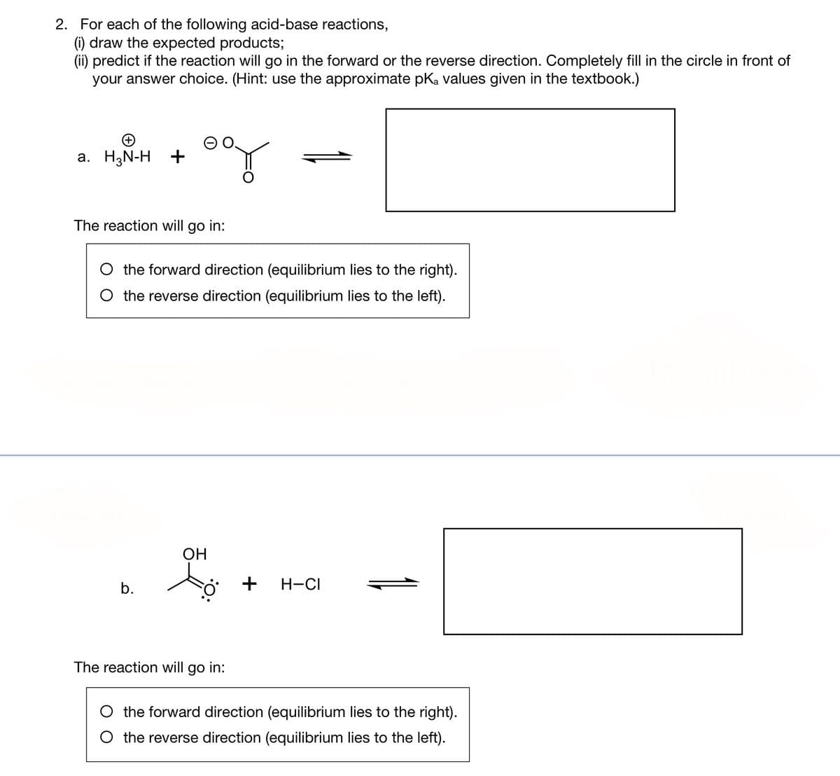 2. For each of the following acid-base reactions,
(i) draw the expected products;
(ii) predict if the reaction will go in the forward or the reverse direction. Completely fill in the circle in front of
your answer choice. (Hint: use the approximate pKa values given in the textbook.)
a. H₂N-H +
007
The reaction will go in:
O the forward direction (equilibrium lies to the right).
O the reverse direction (equilibrium lies to the left).
b.
OH
to
The reaction will go in:
+ H-CI
the forward direction (equilibrium lies to the right).
the reverse direction (equilibrium lies to the left).