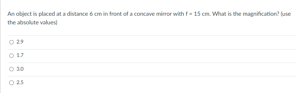 An object is placed at a distance 6 cm in front of a concave mirror with f = 15 cm. What is the magnification? (use
the absolute values)
O 2.9
O 1.7
O 3.0
O
2.5