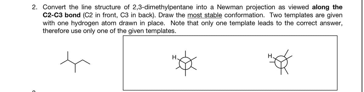 2. Convert the line structure of 2,3-dimethylpentane into a Newman projection as viewed along the
C2-C3 bond (C2 in front, C3 in back). Draw the most stable conformation. Two templates are given
with one hydrogen atom drawn in place. Note that only one template leads to the correct answer,
therefore use only one of the given templates.
t
Н.
H.