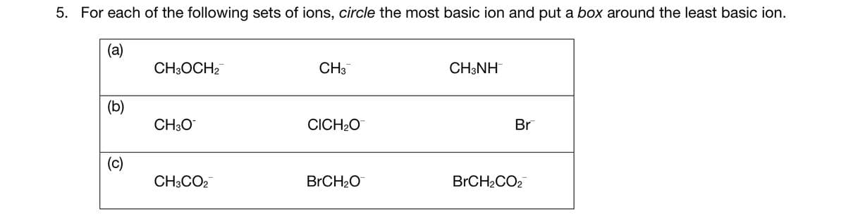 5. For each of the following sets of ions, circle the most basic ion and put a box around the least basic ion.
(a)
(b)
(c)
CH3OCH₂
CH3O
CH3CO2
CH3
CICH₂O
BrCH₂O
CH3NH
Br
BrCH₂CO2