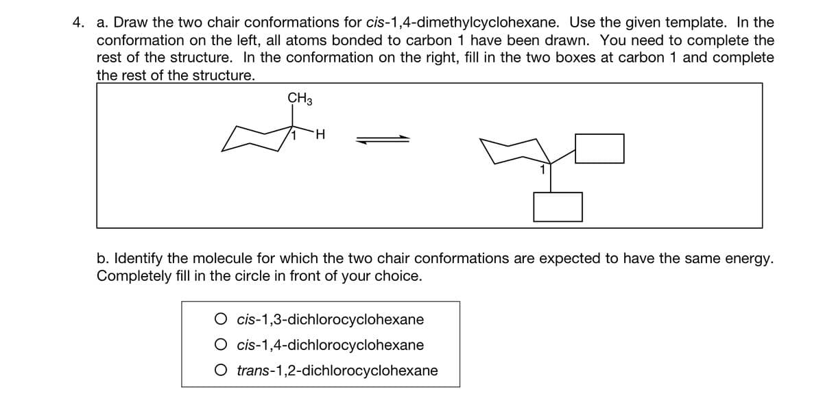 4. a. Draw the two chair conformations for cis-1,4-dimethylcyclohexane. Use the given template. In the
conformation on the left, all atoms bonded to carbon 1 have been drawn. You need to complete the
rest of the structure. In the conformation on the right, fill in the two boxes at carbon 1 and complete
the rest of the structure.
CH3
H
b. Identify the molecule for which the two chair conformations are expected to have the same energy.
Completely fill in the circle in front of your choice.
cis-1,3-dichlorocyclohexane
cis-1,4-dichlorocyclohexane
O trans-1,2-dichlorocyclohexane