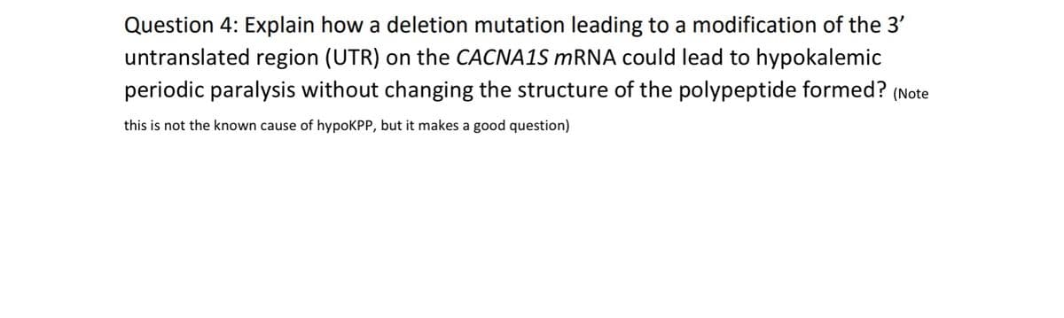 Question 4: Explain how a deletion mutation leading to a modification of the 3'
untranslated region (UTR) on the CACNA1S mRNA could lead to hypokalemic
periodic paralysis without changing the structure of the polypeptide formed? (Note
this is not the known cause of hypoKPP, but it makes a good question)