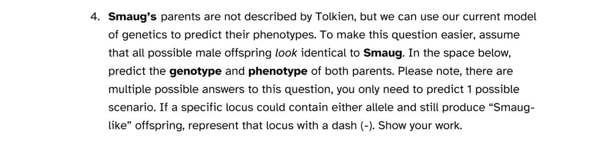 4. Smaug's parents are not described by Tolkien, but we can use our current model
of genetics to predict their phenotypes. To make this question easier, assume
that all possible male offspring look identical to Smaug. In the space below,
predict the genotype and phenotype of both parents. Please note, there are
multiple possible answers to this question, you only need to predict 1 possible
scenario. If a specific locus could contain either allele and still produce "Smaug-
like" offspring, represent that locus with a dash (-). Show your work.