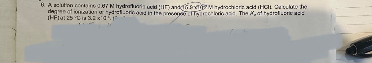 6. A solution contains 0.67 M hydrofluoric acid (HF) and (15.0 x10³ M hydrochloric acid (HCI). Calculate the
degree of ionization of hydrofluoric acid in the presence of hydrochloric acid. The K₂ of hydrofluoric acid
(HF) at 25 °C is 3.2 x104. (9