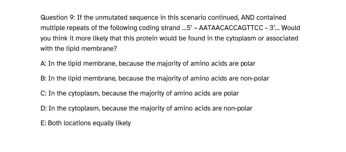 Question 9: If the unmutated sequence in this scenario continued, AND contained
multiple repeats of the following coding strand ...5' - AATAACACCAGTTCC - 3'... Would
you think it more likely that this protein would be found in the cytoplasm or associated
with the lipid membrane?
A: In the lipid membrane, because the majority of amino acids are polar
B: In the lipid membrane, because the majority of amino acids are non-polar
C: In the cytoplasm, because the majority of amino acids are polar
D: In the cytoplasm, because the majority of amino acids are non-polar
E: Both locations equally likely
