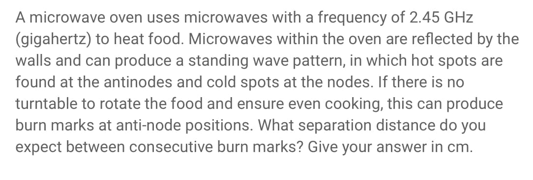 A microwave oven uses microwaves with a frequency of 2.45 GHz
(gigahertz) to heat food. Microwaves within the oven are reflected by the
walls and can produce a standing wave pattern, in which hot spots are
found at the antinodes and cold spots at the nodes. If there is no
turntable to rotate the food and ensure even cooking, this can produce
burn marks at anti-node positions. What separation distance do you
expect between consecutive burn marks? Give your answer in cm.
