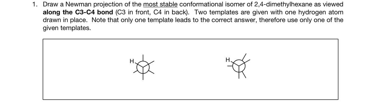 1. Draw a Newman projection of the most stable conformational isomer of 2,4-dimethylhexane as viewed
along the C3-C4 bond (C3 in front, C4 in back). Two templates are given with one hydrogen atom
drawn in place. Note that only one template leads to the correct answer, therefore use only one of the
given templates.
H
H.