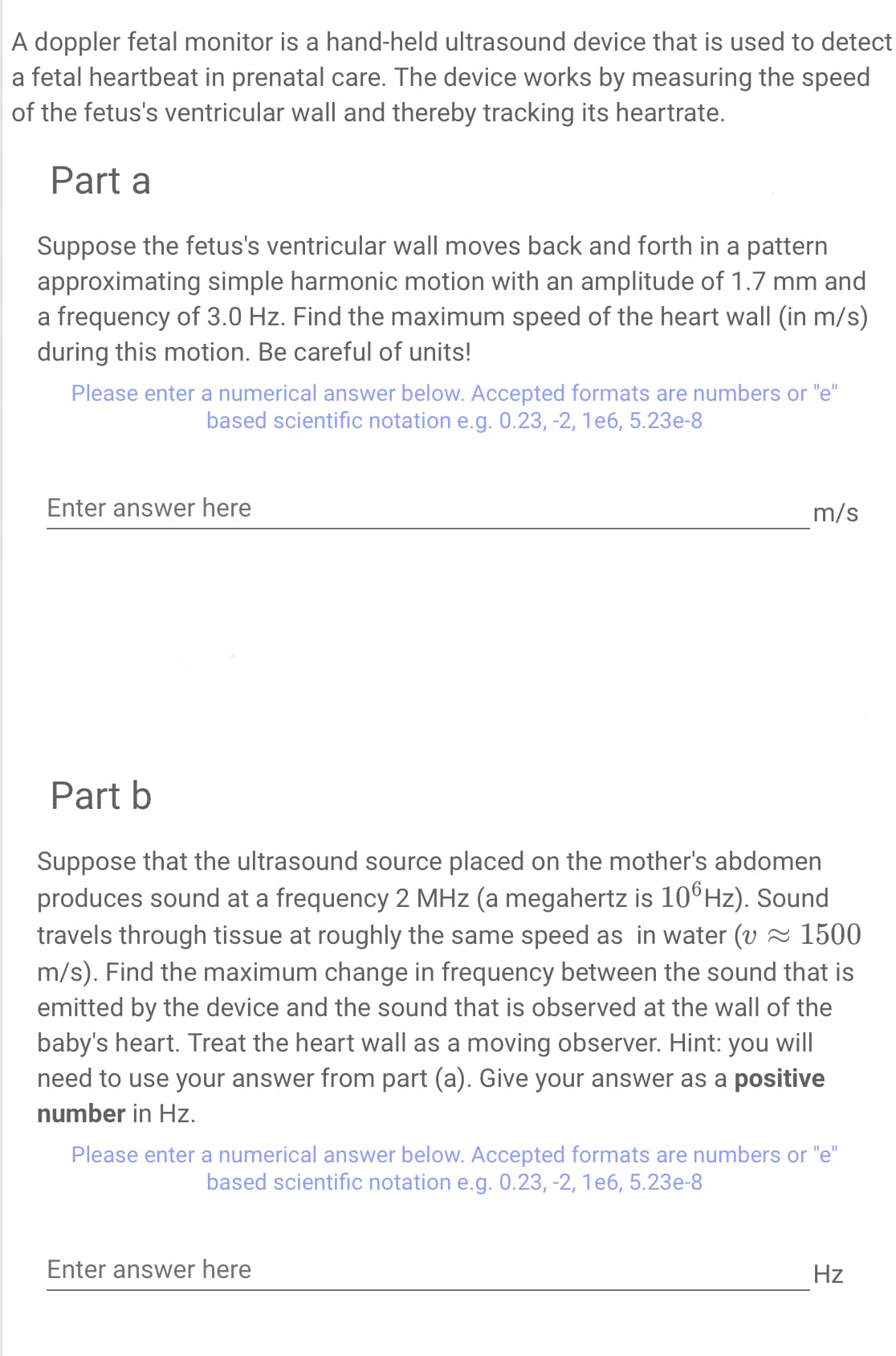 A doppler fetal monitor is a hand-held ultrasound device that is used to detect
a fetal heartbeat in prenatal care. The device works by measuring the speed
of the fetus's ventricular wall and thereby tracking its heartrate.
Part a
Suppose the fetus's ventricular wall moves back and forth in a pattern
approximating simple harmonic motion with an amplitude of 1.7 mm and
a frequency of 3.0 Hz. Find the maximum speed of the heart wall (in m/s)
during this motion. Be careful of units!
Please enter a numerical answer below. Accepted formats are numbers or "e"
based scientific notation e.g. 0.23, -2, 1e6, 5.23e-8
Enter answer here
m/s
Part b
Suppose that the ultrasound source placed on the mother's abdomen
produces sound at a frequency 2 MHz (a megahertz is 106Hz). Sound
travels through tissue at roughly the same speed as in water (v ≈ 1500
m/s). Find the maximum change in frequency between the sound that is
emitted by the device and the sound that is observed at the wall of the
baby's heart. Treat the heart wall as a moving observer. Hint: you will
need to use your answer from part (a). Give your answer as a positive
number in Hz.
Please enter a numerical answer below. Accepted formats are numbers or "e"
based scientific notation e.g. 0.23, -2, 1e6, 5.23e-8
Enter answer here
Hz
