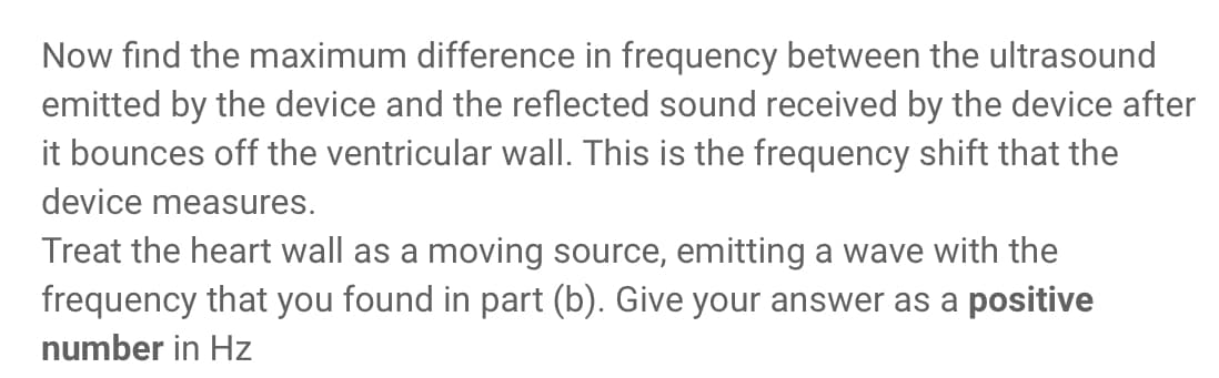 Now find the maximum difference in frequency between the ultrasound
emitted by the device and the reflected sound received by the device after
it bounces off the ventricular wall. This is the frequency shift that the
device measures.
Treat the heart wall as a moving source, emitting a wave with the
frequency that you found in part (b). Give your answer as a positive
number in Hz