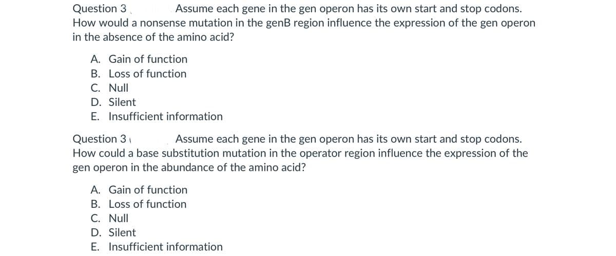 Question 3
Assume each gene in the gen operon has its own start and stop codons.
How would a nonsense mutation in the genB region influence the expression of the gen operon
in the absence of the amino acid?
A. Gain of function
B. Loss of function
C. Null
D. Silent
E. Insufficient information
Question 3
Assume each gene in the gen operon has its own start and stop codons.
How could a base substitution mutation in the operator region influence the expression of the
gen operon in the abundance of the amino acid?
A. Gain of function
B. Loss of function
C. Null
D. Silent
E. Insufficient information