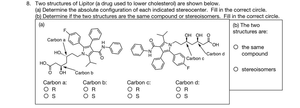 8. Two structures of Lipitor (a drug used to lower cholesterol) are shown below.
(a) Determine the absolute configuration of each indicated stereocenter. Fill in the correct circle.
(b) Determine if the two structures are the same compound or stereoisomers. Fill in the correct circle.
(a)
НО.
Carbon a
HO
O OH
Carbon a:
OR
OS
Carbon b
H
N
Carbon b:
R
OS
of
H
Carbon c:
OR
OS
OH OH
Carbon c
F
Carbon d:
R
OS
OH
Carbon d
(b) The two
structures are:
O the same
compound
O stereoisomers
