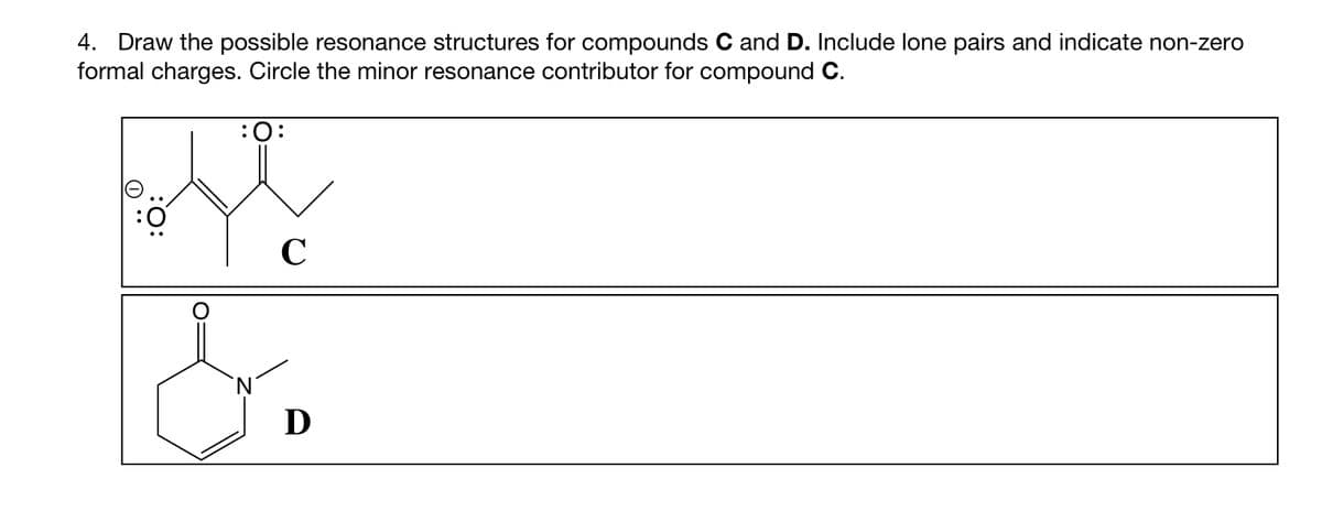 4. Draw the possible resonance structures for compounds C and D. Include lone pairs and indicate non-zero
formal charges. Circle the minor resonance contributor for compound C.
O
:O:
:O:
C
&
D