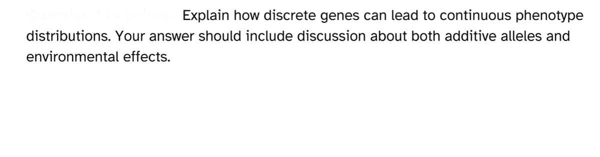 Explain how discrete genes can lead to continuous phenotype
distributions. Your answer should include discussion about both additive alleles and
environmental effects.