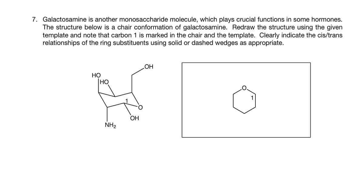 7. Galactosamine is another monosaccharide molecule, which plays crucial functions in some hormones.
The structure below is a chair conformation of galactosamine. Redraw the structure using the given
template and note that carbon 1 is marked in the chair and the template. Clearly indicate the cis/trans
relationships of the ring substituents using solid or dashed wedges as appropriate.
HO
Іно
NH₂
OH
OH
