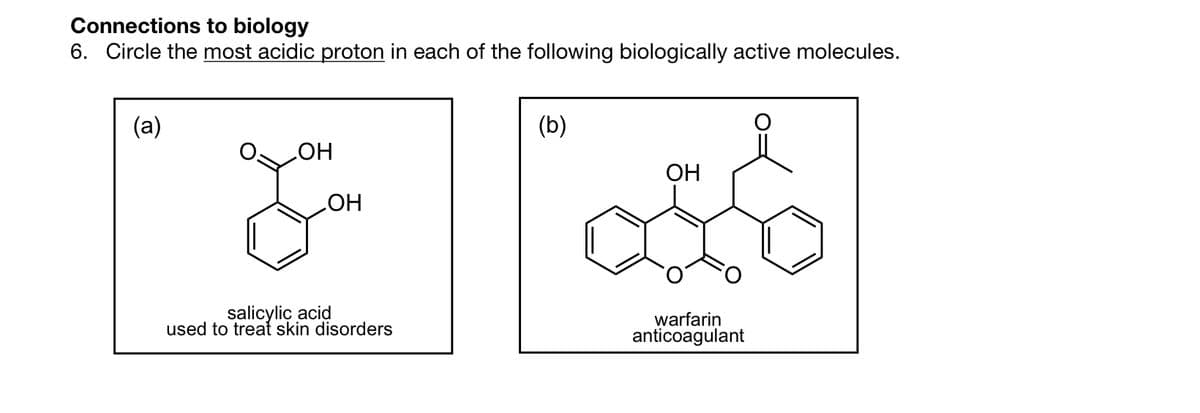 Connections to biology
6. Circle the most acidic proton in each of the following biologically active molecules.
(a)
OH
OH
salicylic acid
used to treat skin disorders
(b)
OH
warfarin
anticoagulant