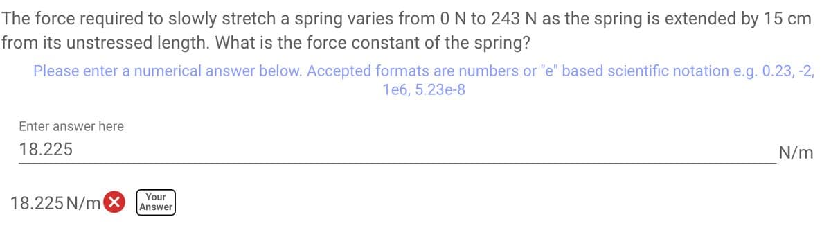 The force required to slowly stretch a spring varies from 0 N to 243 N as the spring is extended by 15 cm
from its unstressed length. What is the force constant of the spring?
Please enter a numerical answer below. Accepted formats are numbers or "e" based scientific notation e.g. 0.23, -2,
1e6, 5.23e-8
Enter answer here
18.225
18.225 N/m
Your
Answer
N/m