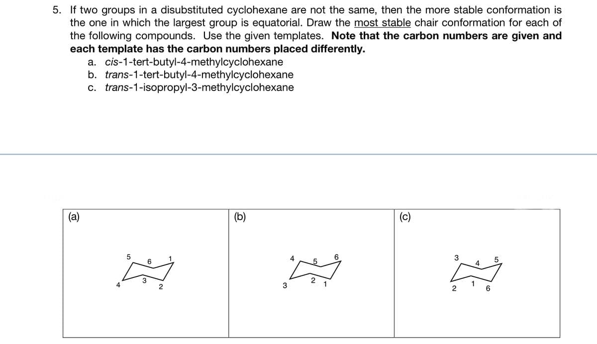 5. If two groups in a disubstituted cyclohexane are not the same, then the more stable conformation is
the one in which the largest group is equatorial. Draw the most stable chair conformation for each of
the following compounds. Use the given templates. Note that the carbon numbers are given and
each template has the carbon numbers placed differently.
(a)
a. cis-1-tert-butyl-4-methylcyclohexane
b. trans-1-tert-butyl-4-methylcyclohexane
c. trans-1-isopropyl-3-methylcyclohexane
4
5
6
3
2
(b)
3
4
5
2
1
6
(c)
3
2
1
4
6
5