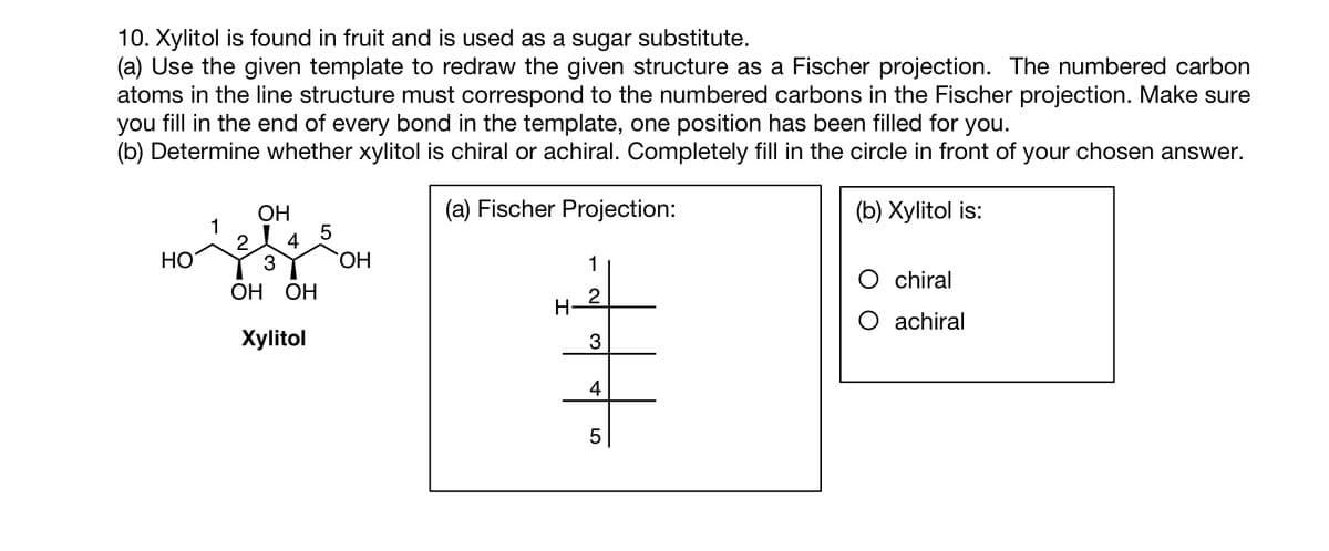 10. Xylitol is found in fruit and is used as a sugar substitute.
(a) Use the given template to redraw the given structure as a Fischer projection. The numbered carbon
atoms in the line structure must correspond to the numbered carbons in the Fischer projection. Make sure
you fill in the end of every bond in the template, one position has been filled for you.
(b) Determine whether xylitol is chiral or achiral. Completely fill in the circle in front of your chosen answer.
(a) Fischer Projection:
(b) Xylitol is:
OH
1
jele
2 4
3
OH OH
Xylitol
HO
5
OH
H
1
3
4
LO
5
O chiral
O achiral