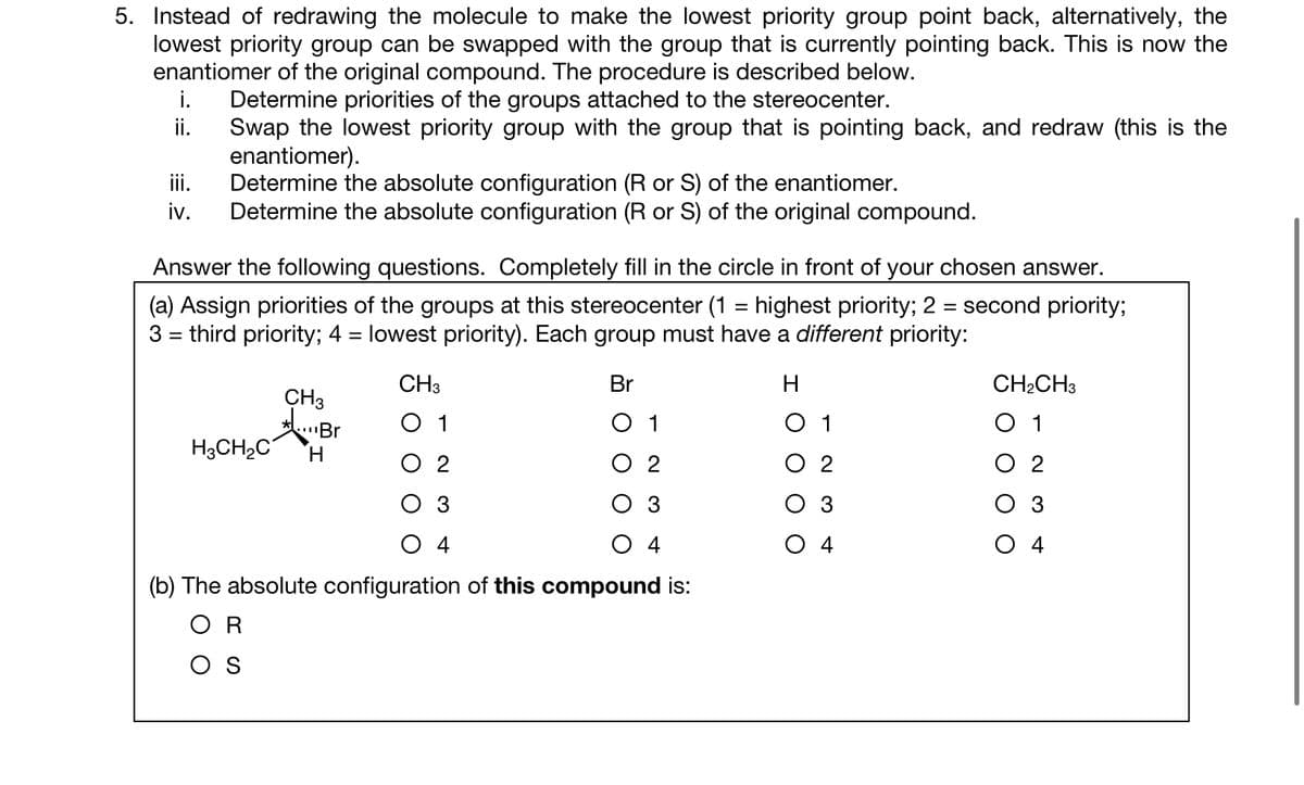5. Instead of redrawing the molecule to make the lowest priority group point back, alternatively, the
lowest priority group can be swapped with the group that is currently pointing back. This is now the
enantiomer of the original compound. The procedure is described below.
Determine priorities of the groups attached to the stereocenter.
Swap the lowest priority group with the group that is pointing back, and redraw (this is the
enantiomer).
iii.
Determine the absolute configuration (R or S) of the enantiomer.
iv. Determine the absolute configuration (R or S) of the original compound.
i.
ii.
Answer the following questions. Completely fill in the circle in front of your chosen answer.
(a) Assign priorities of the groups at this stereocenter (1 = highest priority; 2 = second priority;
3 = third priority; 4 = lowest priority). Each group must have a different priority:
CH3
Br
H
CH3
*Br
H3CH₂C H
3
O 4
(b) The absolute configuration of this compound is:
OR
OS
CH₂CH3
1
02